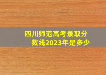 四川师范高考录取分数线2023年是多少