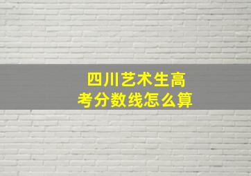 四川艺术生高考分数线怎么算