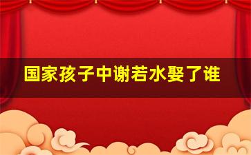 国家孩子中谢若水娶了谁