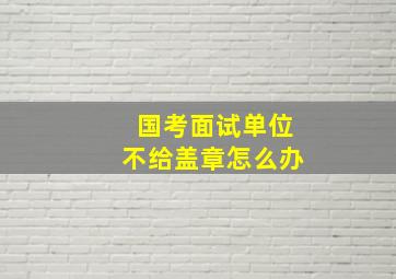 国考面试单位不给盖章怎么办