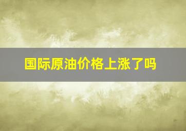 国际原油价格上涨了吗