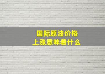 国际原油价格上涨意味着什么