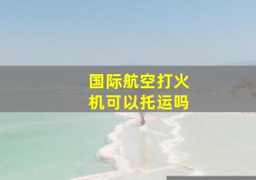 国际航空打火机可以托运吗