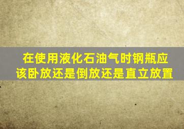 在使用液化石油气时钢瓶应该卧放还是倒放还是直立放置