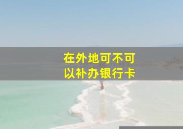 在外地可不可以补办银行卡