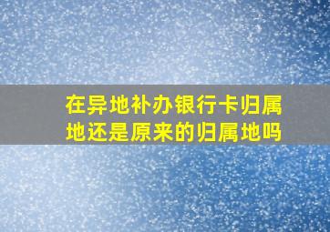 在异地补办银行卡归属地还是原来的归属地吗