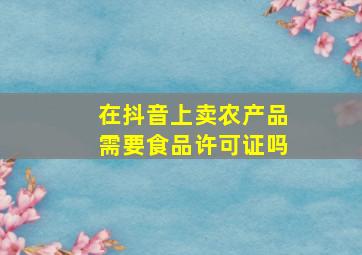 在抖音上卖农产品需要食品许可证吗