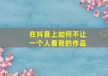 在抖音上如何不让一个人看我的作品