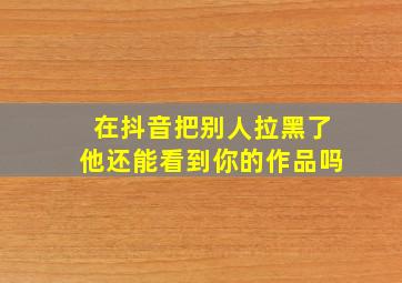 在抖音把别人拉黑了他还能看到你的作品吗