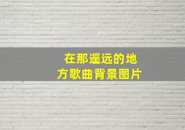 在那遥远的地方歌曲背景图片