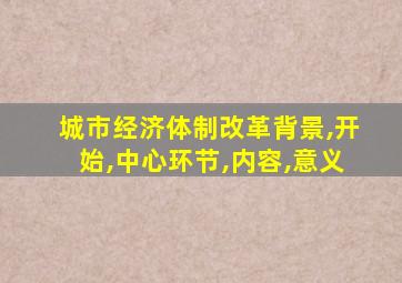 城市经济体制改革背景,开始,中心环节,内容,意义