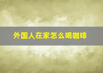 外国人在家怎么喝咖啡