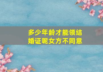 多少年龄才能领结婚证呢女方不同意