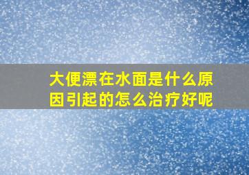 大便漂在水面是什么原因引起的怎么治疗好呢