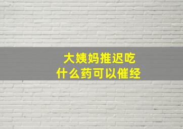 大姨妈推迟吃什么药可以催经