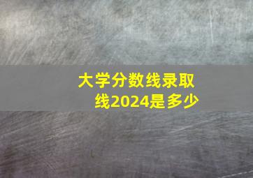 大学分数线录取线2024是多少