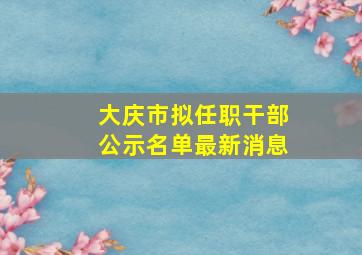 大庆市拟任职干部公示名单最新消息