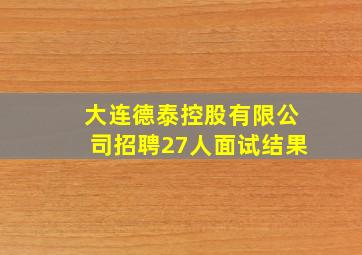 大连德泰控股有限公司招聘27人面试结果