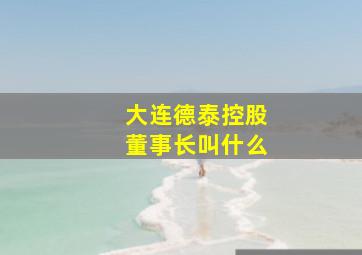 大连德泰控股董事长叫什么