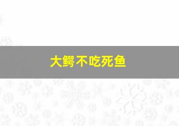 大鳄不吃死鱼