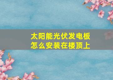 太阳能光伏发电板怎么安装在楼顶上