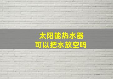 太阳能热水器可以把水放空吗