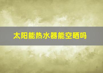 太阳能热水器能空晒吗