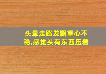 头晕走路发飘重心不稳,感觉头有东西压着