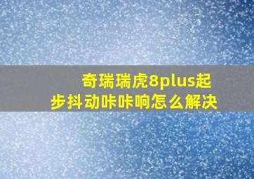 奇瑞瑞虎8plus起步抖动咔咔响怎么解决