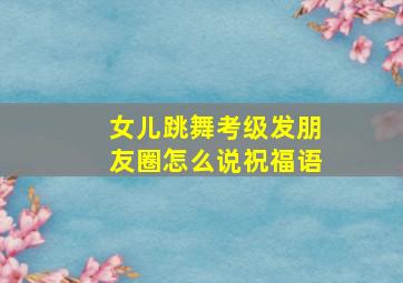 女儿跳舞考级发朋友圈怎么说祝福语