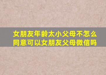 女朋友年龄太小父母不怎么同意可以女朋友父母微信吗