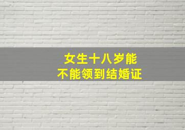 女生十八岁能不能领到结婚证