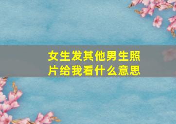 女生发其他男生照片给我看什么意思