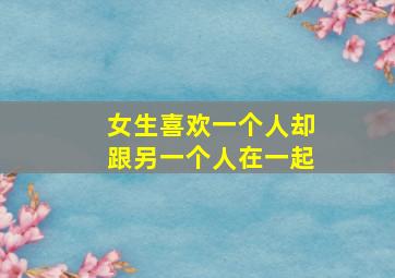 女生喜欢一个人却跟另一个人在一起