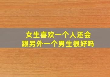 女生喜欢一个人还会跟另外一个男生很好吗