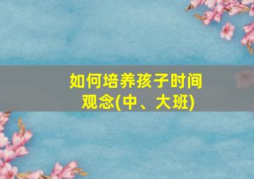 如何培养孩子时间观念(中、大班)