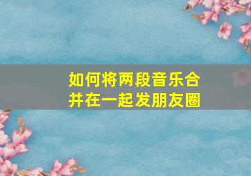 如何将两段音乐合并在一起发朋友圈