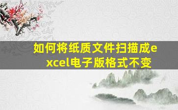 如何将纸质文件扫描成excel电子版格式不变