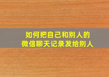 如何把自己和别人的微信聊天记录发给别人