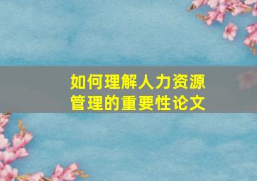 如何理解人力资源管理的重要性论文