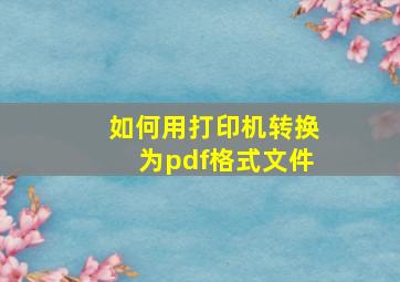 如何用打印机转换为pdf格式文件