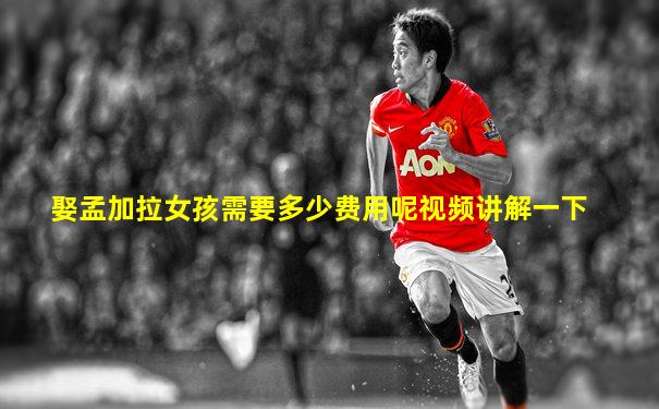 娶孟加拉女孩需要多少费用呢视频讲解一下