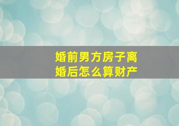 婚前男方房子离婚后怎么算财产