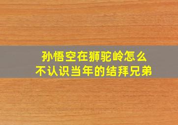 孙悟空在狮驼岭怎么不认识当年的结拜兄弟