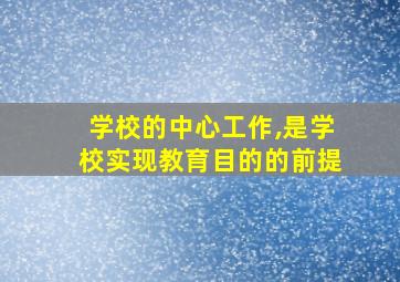 学校的中心工作,是学校实现教育目的的前提