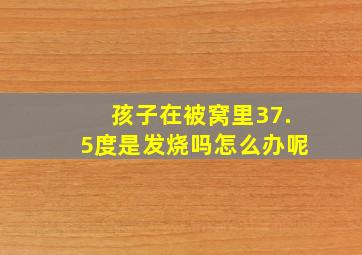 孩子在被窝里37.5度是发烧吗怎么办呢