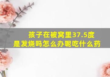 孩子在被窝里37.5度是发烧吗怎么办呢吃什么药