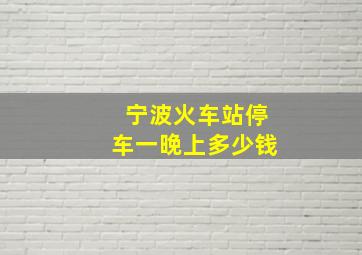 宁波火车站停车一晚上多少钱