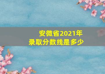 安微省2021年录取分数线是多少