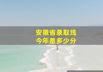 安徽省录取线今年是多少分